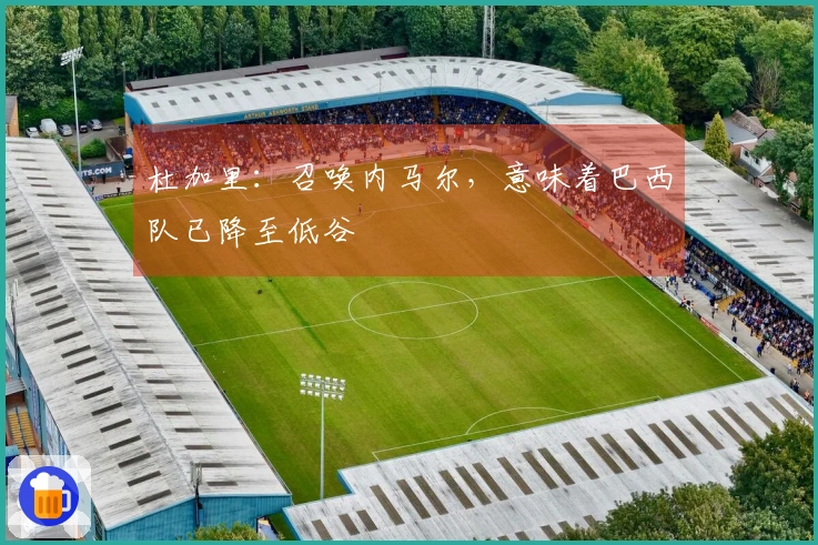 杜加里：召唤内马尔，意味着巴西队已降至低谷