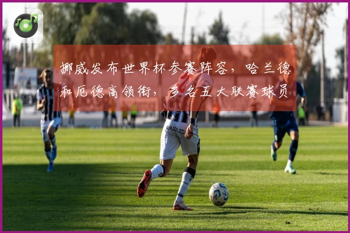 挪威发布世界杯参赛阵容，哈兰德和厄德高领衔，多名五大联赛球员入选
