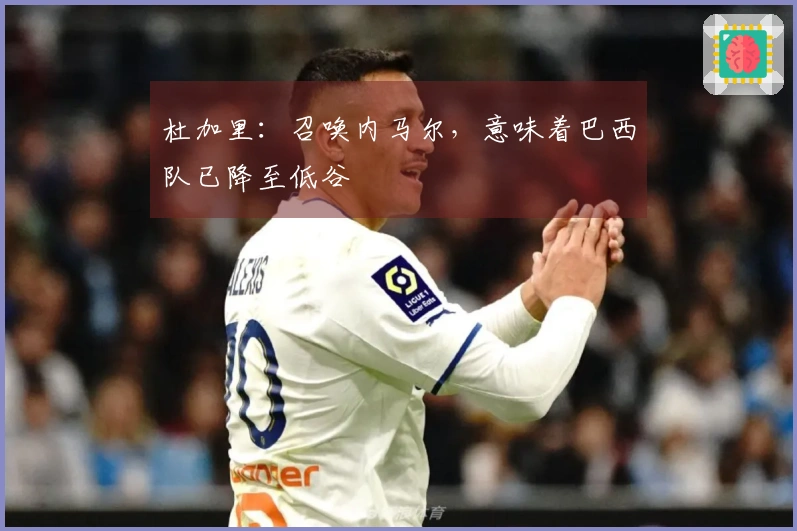 杜加里：召唤内马尔，意味着巴西队已降至低谷